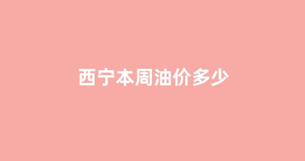 西宁本周油价多少_今天西宁油价多少
