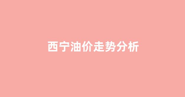 西宁油价走势分析最新消息_西宁油价走势分析