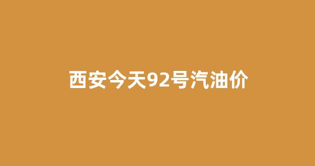 西安今天92号汽油价_西安今天92号汽油多少钱一升