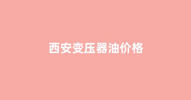 西安变压器油价格_西安变压器油价格是多少