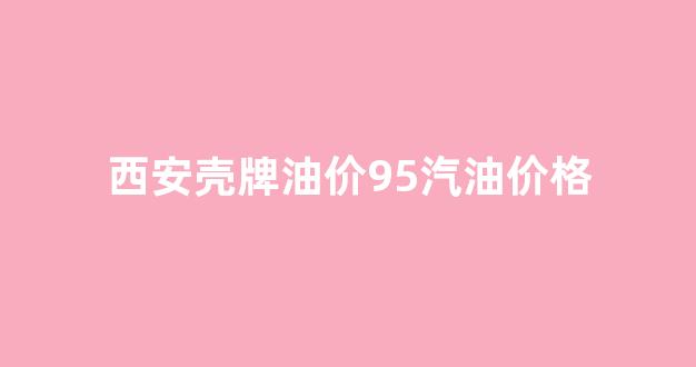 西安壳牌95号汽油今日价格_西安壳牌油价95汽油价格
