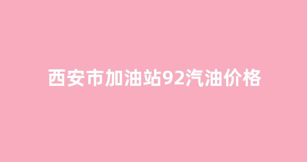 西安市加油站92汽油价格_西安市加油站92汽油价格查询