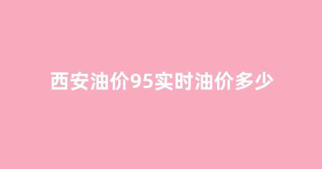 西安油价95实时油价多少_西安油价95实时油价多少