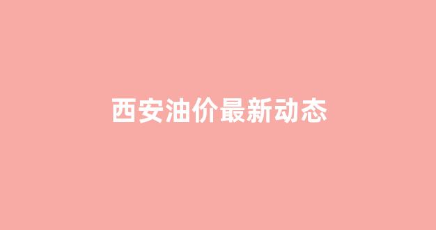 西安油价调整最新消息_西安油价最新动态