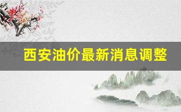 西安油价最新消息调整-西安油价调整最新消息价格查询