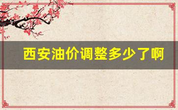 西安油价调整多少了啊-西安油价调整多少了啊最新消息