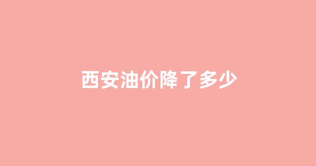 西安油价降了多少_西安现在油价多钱一升