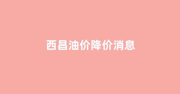 西昌油价降价消息_西昌石油价格