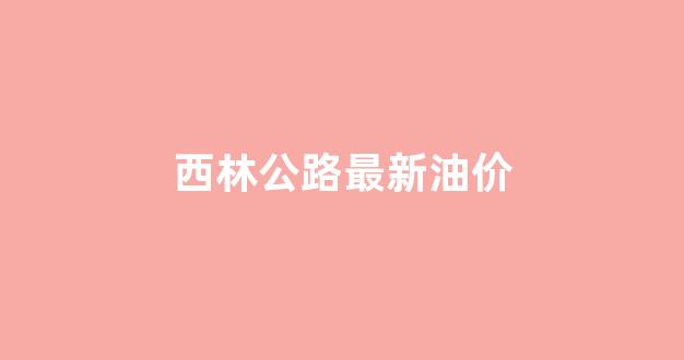西林公路最新油价_西林高速公路最新消息