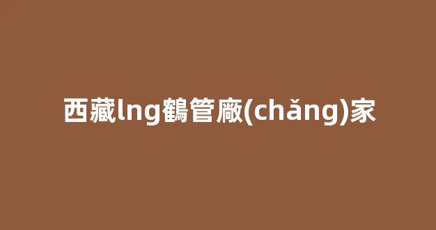 西藏lng鶴管廠(chǎng)家(廣西lng鶴管廠(chǎng)家)(1)