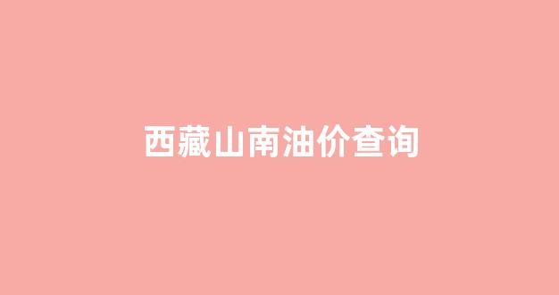 西藏山南油价查询最新消息_西藏山南油价查询