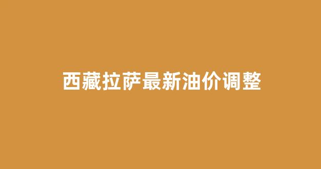 西藏拉萨最新油价调整_拉萨油价多少