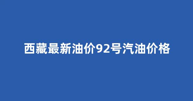 西藏最新油价92号汽油价格_西藏油价今日价格92