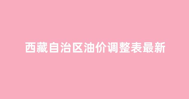 西藏自治区油价调整表最新_西藏油价多少钱一升