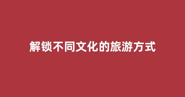解锁不同文化的旅游方式(不一样的文化旅游)