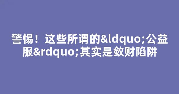 警惕！这些所谓的“公益服”其实是敛财陷阱