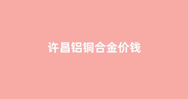 黄铜铝合金价格_许昌铝铜合金价钱