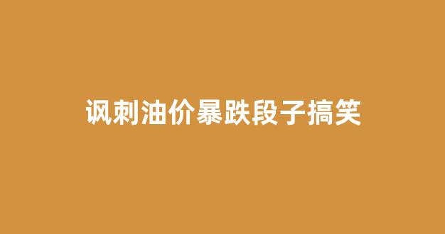讽刺油价暴跌段子搞笑句子_讽刺油价暴跌段子搞笑