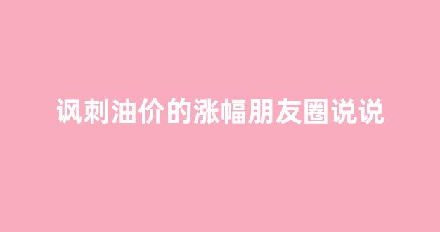 讽刺油价的涨幅朋友圈说说_油价涨价的说说
