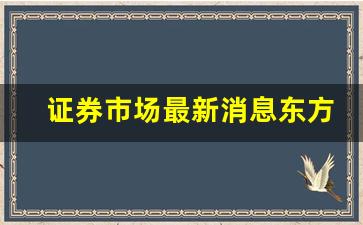 证券市场最新消息东方财富网(证券市场最新消息东方财富网官网)_https://www.wguangz.com_广期所_第1张