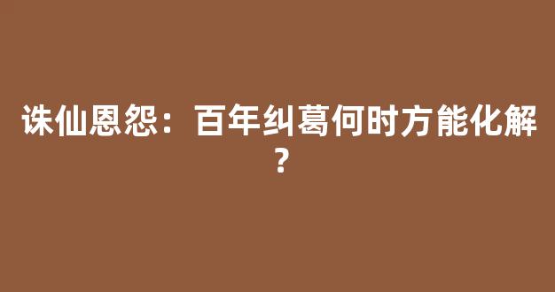 诛仙恩怨：百年纠葛何时方能化解？
