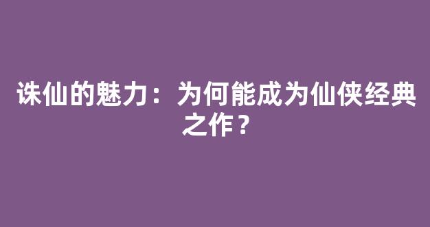诛仙的魅力：为何能成为仙侠经典之作？