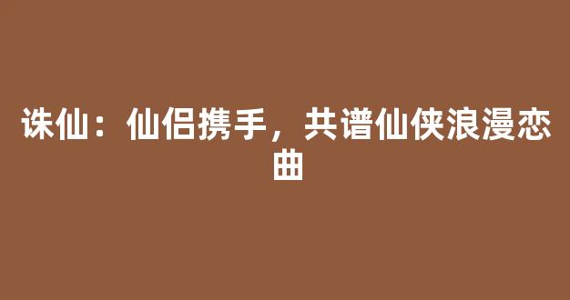 诛仙：仙侣携手，共谱仙侠浪漫恋曲