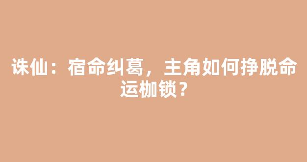 诛仙：宿命纠葛，主角如何挣脱命运枷锁？