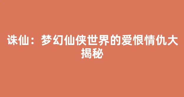 诛仙：梦幻仙侠世界的爱恨情仇大揭秘