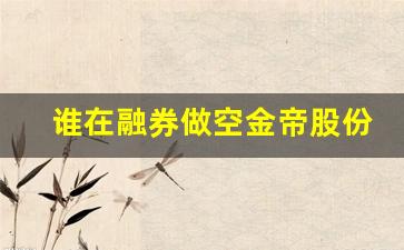 谁在融券做空金帝股份(金帝股份恶意做空)_https://www.heiljjianzu.com_创业板_第1张