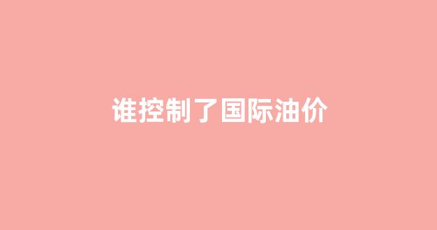 谁控制了国际油价_谁控制了石油,就控制了所有国家