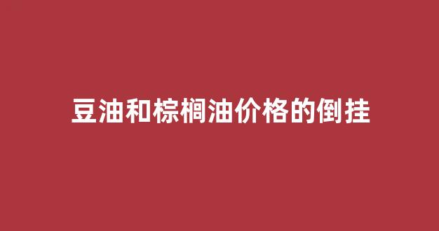 豆油和棕榈油价格的倒挂_棕榈油与豆油期货的关系