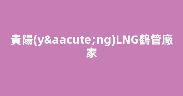 貴陽(yáng)LNG鶴管廠家(貴州能源貴陽(yáng)液化lng工廠)(1)
