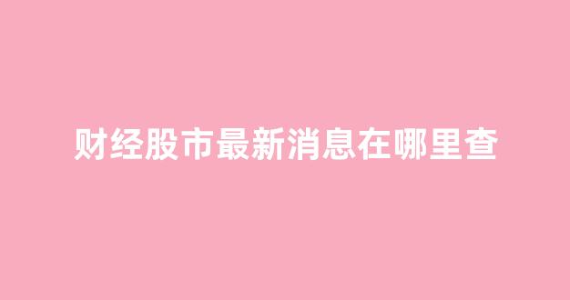 财经股市最新消息在哪里查(财经在哪看)_https://www.dongshengweixin.com_创业板_第1张