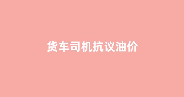货车司机抗议油价_货车司机疫情