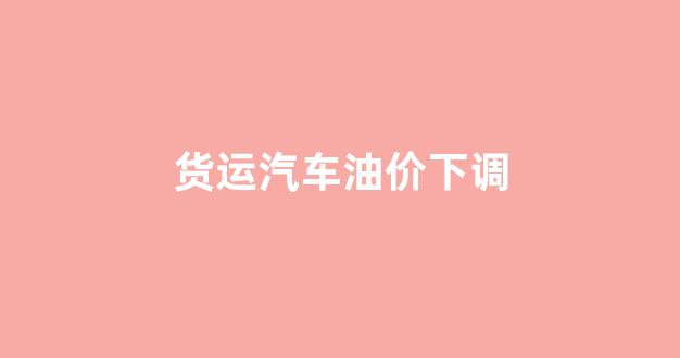 货运汽车油价下调_油价上涨货车司机怎么办