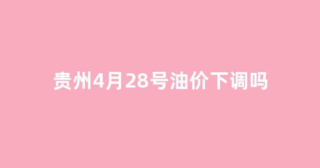 贵州4月28号油价下调吗最新_贵州4月28号油价下调吗