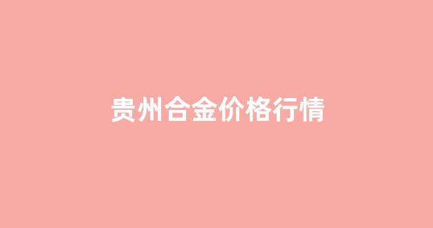 贵州合金价格行情_合金价格走势