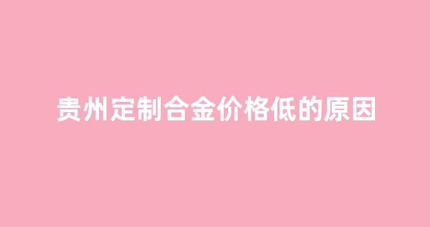 贵州定制合金价格低的原因_贵州定制合金价格低的原因有哪些
