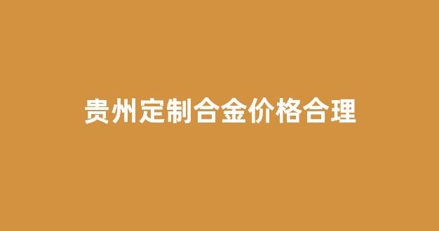 贵州定制合金价格合理吗知乎_贵州定制合金价格合理