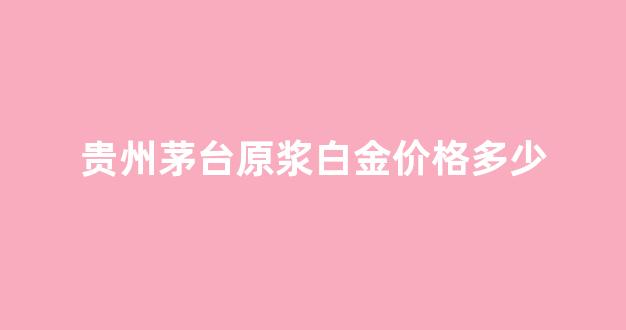 贵州茅台原浆白金酒_贵州茅台原浆白金价格多少