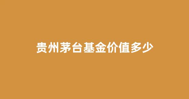 茅台基金多少钱一股_贵州茅台基金价值多少