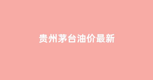 贵州油价今日价格表_贵州茅台油价最新