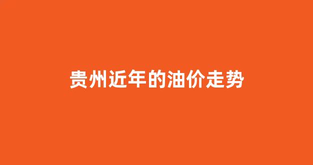 贵州近年的油价走势_贵州油价调整最新消息价格查询