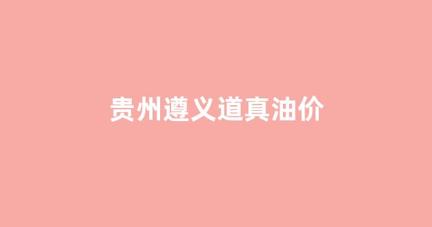 遵义油价调整最新消息_贵州遵义道真油价