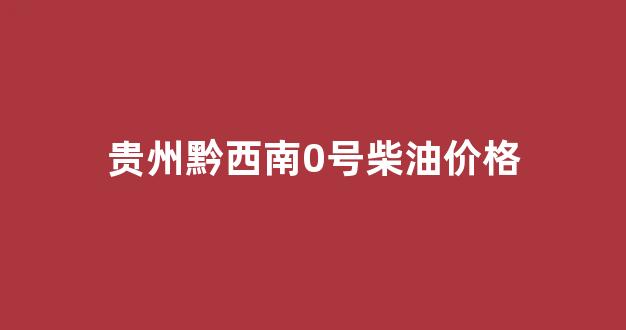 贵州黔西南0号柴油价格_黔南今日油价0号柴油