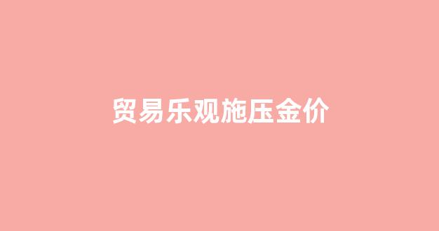 贸易战黄金价格会涨吗_贸易乐观施压金价