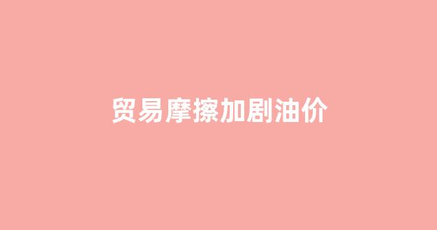 贸易摩擦现状_贸易摩擦加剧油价