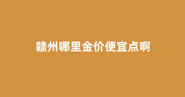 赣州哪里金价便宜点啊最近_赣州哪里金价便宜点啊