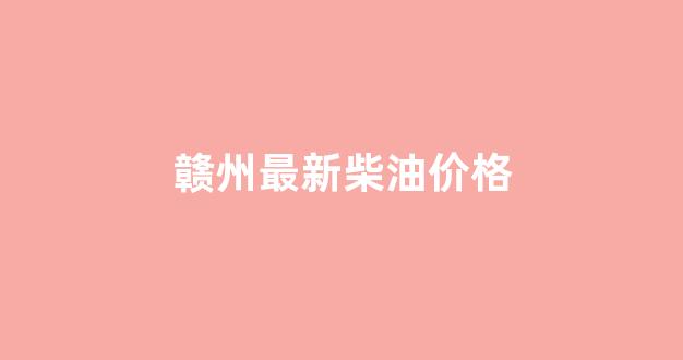 赣州最新柴油价格_赣州油价格查询